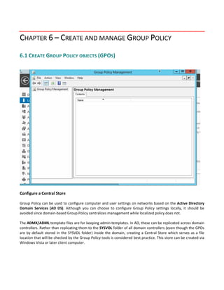 CHAPTER 6 – CREATE AND MANAGE GROUP POLICY 
6.1 CREATE GROUP POLICY OBJECTS (GPOS) 
 
 
 
 
Configure a Central Store
 
Group Policy can be used to configure computer and user settings on networks based on the Active Directory 
Domain  Services  (AD  DS).  Although  you  can  choose  to  configure  Group  Policy  settings  locally,  it  should  be 
avoided since domain‐based Group Policy centralizes management while localized policy does not. 
 
The ADMX/ADML template files are for keeping admin templates. In AD, these can be replicated across domain 
controllers. Rather than replicating them to the SYSVOL folder of all domain controllers (even though the GPOs 
are by default stored in the SYSVOL folder) inside the domain, creating a Central Store which serves as a file 
location that will be checked by the Group Policy tools is considered best practice. This store can be created via 
Windows Vista or later client computer. 
 
 
 
 