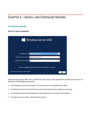 CHAPTER 1 – INSTALL AND CONFIGURE SERVERS
1.1 INSTALL SERVERS
 
Plan for a server installation
 
 
Server operating systems differ from a desktop OS in that they are often optimized for handling processes that run 
behind the scenes (background processes).   
 The Foundation version has a limitation of 15 user accounts and is available only for OEMs. 
 The Essentials version has a limit of 25 user accounts with support for pre‐configured connectivity. 
 The Standard version has full Windows Server functionality with a max of two virtual instances.   
 The Datacenter version offers unlimited virtual instances. 
 
 
 