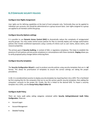 6.2 CONFIGURE SECURITY POLICIES 
 
Configure User Rights Assignment
 
User rights are for defining capabilities at the level of local computer only. Technically they can be applied to 
individual user accounts, but should be administered on a group account basis. User rights assigned to a group 
are applied to all members within the group. 
 
 
Configure Security Options settings
 
It  is  possible  to  use  Dynamic  Access  Control  (DAC)  to  dramatically  reduce  the  complexity  of  amalgamated 
security groups. You may create central access policies for files to centrally deploy and manage authorization 
policies that include conditional expressions using a variety of criteria such as user claims, device claims, and 
resource properties. 
 
The primary goal of Security Auditing, in context of DAC, is regulatory compliance. This helps to establish the 
presence of such policies and also prove compliance or noncompliance with these standards. Staging allows you 
to verify proposed policy changes before enforcing them. 
 
 
Configure Security templates
 
 
The Security Configuration Wizard is used to produce security policies using security templates that are in .inf 
format.  This  allows  for  prioritization  of  templates  to  ensure  the  correct  settings  are  taking  the  proper 
precedence. 
 
 
In AD, it is considered best practice to deploy security templates by importing them into a GPO. This is facilitated 
by first creating OUs for the computers that are to use the various specific security templates, then adding the 
computers’  accounts  to  the  proper  OU.  Finally,  the  OU  is  linked  to  the  desired  GPO.  To  import  a  security 
template into a GPO, use the Group Policy Object Editor UI. 
 
Configure Audit Policy
 
There  are  many  audit  policy  setting  categories  contained  within  Security  SettingsAdvanced  Audit  Policy 
Configuration. These are: 
 Account Logon   
 Account Management   
 Detailed Tracking   
 