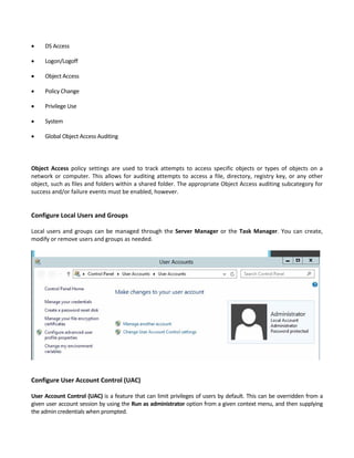  DS Access   
 Logon/Logoff   
 Object Access   
 Policy Change   
 Privilege Use   
 System   
 Global Object Access Auditing   
Object  Access  policy  settings  are  used  to  track  attempts  to  access  specific  objects  or  types  of  objects  on  a 
network or computer. This allows for auditing attempts to access a file, directory, registry key, or any other 
object, such as files and folders within a shared folder. The appropriate Object Access auditing subcategory for 
success and/or failure events must be enabled, however. 
 
 
Configure Local Users and Groups
 
Local users and groups can be managed through the Server Manager or the Task Manager. You can create, 
modify or remove users and groups as needed. 
 
 
   
 
Configure User Account Control (UAC) 
 
User Account Control (UAC) is a feature that can limit privileges of users by default. This can be overridden from a 
given user account session by using the Run as administrator option from a given context menu, and then supplying 
the admin credentials when prompted. 
 