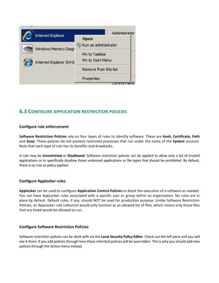  
 
 
6.3 CONFIGURE APPLICATION RESTRICTION POLICIES 
 
Configure rule enforcement
 
Software Restriction Policies rely on four types of rules to identify software. These are Hash, Certificate, Path 
and Zone. These policies do not prevent restricted processes that run under the name of the System account. 
Note that each type of rule has its benefits and drawbacks. 
 
A rule may be Unrestricted or Disallowed. Software restriction policies can be applied to allow only a list of trusted 
applications or to specifically disallow those undesired applications or file types that should be prohibited. By default, 
there is no rule or policy applied. 
Configure Applocker rules
 
Applocker can be used to configure Application Control Policies to block the execution of a software as needed. 
You can have AppLocker rules associated with a specific user or group within an organization. No rules are in 
place by default. Default rules, if any, should NOT be used for production purpose. Unlike Software Restriction 
Policies, an AppLocker rule collection would only function as an allowed list of files, which means only those files 
that are listed would be allowed to run. 
 
 
Configure Software Restriction Policies 
 
Software restriction policies can be dealt with via the Local Security Policy Editor. Check out the left pane and you will 
see it there. If you add policies through here those inherited policies will be overridden. This is why you should add new 
policies through the Action menu instead. 
 