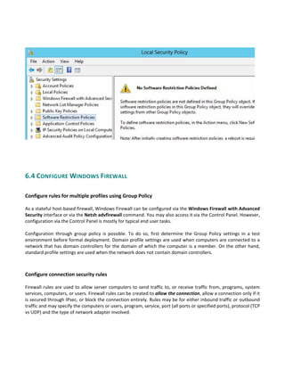  
 
 
6.4 CONFIGURE WINDOWS FIREWALL 
 
Configure rules for multiple profiles using Group Policy
 
As a stateful host‐based firewall, Windows Firewall can be configured via the Windows Firewall with Advanced 
Security interface or via the Netsh advfirewall command. You may also access it via the Control Panel. However, 
configuration via the Control Panel is mostly for typical end user tasks. 
 
Configuration  through  group  policy  is  possible.  To  do  so,  first  determine  the  Group  Policy  settings  in  a  test 
environment before formal deployment. Domain profile settings are used when computers are connected to a 
network that has domain controllers for the domain of which the computer is a member. On the other hand, 
standard profile settings are used when the network does not contain domain controllers. 
 
 
Configure connection security rules
 
Firewall rules are used to allow server computers to send traffic to, or receive traffic from, programs, system 
services, computers, or users. Firewall rules can be created to allow the connection, allow a connection only if it 
is secured through IPsec, or block the connection entirely. Rules may be for either inbound traffic or outbound 
traffic and may specify the computers or users, program, service, port (all ports or specified ports), protocol (TCP 
vs UDP) and the type of network adapter involved.   
 