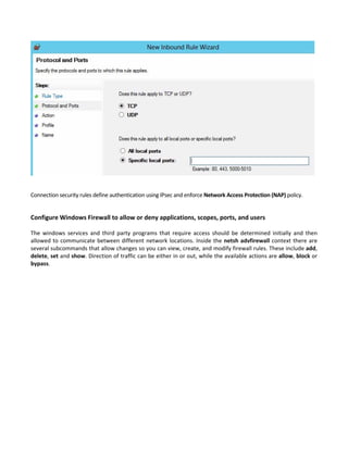  
 
 
Connection security rules define authentication using IPsec and enforce Network Access Protection (NAP) policy.   
 
Configure Windows Firewall to allow or deny applications, scopes, ports, and users
 
The  windows  services  and  third  party  programs  that  require  access  should  be  determined  initially  and  then 
allowed to communicate between different network locations. Inside the netsh advfirewall context there are 
several subcommands that allow changes so you can view, create, and modify firewall rules. These include add, 
delete, set and show. Direction of traffic can be either in or out, while the available actions are allow, block or 
bypass. 
 