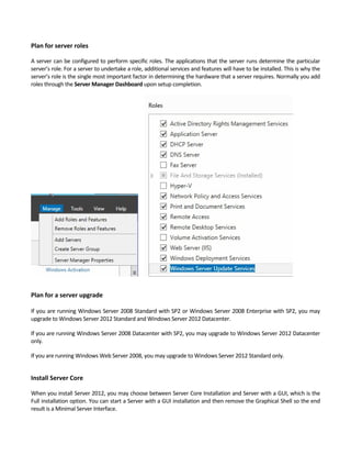 Plan for server roles
A server can be configured to perform specific roles. The applications that the server runs determine the particular 
server’s role. For a server to undertake a role, additional services and features will have to be installed. This is why the 
server’s role is the single most important factor in determining the hardware that a server requires. Normally you add 
roles through the Server Manager Dashboard upon setup completion.   
Plan for a server upgrade 
If you are running Windows Server 2008 Standard with SP2 or Windows Server 2008 Enterprise with SP2, you may 
upgrade to Windows Server 2012 Standard and Windows Server 2012 Datacenter.   
If you are running Windows Server 2008 Datacenter with SP2, you may upgrade to Windows Server 2012 Datacenter 
only.   
If you are running Windows Web Server 2008, you may upgrade to Windows Server 2012 Standard only. 
Install Server Core
When you install Server 2012, you may choose between Server Core Installation and Server with a GUI, which is the 
Full installation option. You can start a Server with a GUI installation and then remove the Graphical Shell so the end 
result is a Minimal Server Interface. 
 