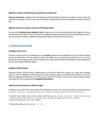 Optimize resource utilization by using Features on Demand 
 
Features on Demand is available only in Windows Server 2012 and Win8. The goal is to be able to remove or add roles 
and features remotely. For this to work there should be a side‐by‐side feature store available that keeps the feature 
files. 
Migrate roles from previous versions of Windows Server
 
You can use the Windows Server Migration Tools to migrate roles. First you install Windows Server Migration Tools on 
the destination 2012 servers. Next, you create the deployment folders and copy them from the destination servers to 
the source servers. Finally, you register Windows Server Migration Tools on the source servers. 
1.2 CONFIGURE SERVERS 
 
Configure Server Core
If you are running a server core installation, you use sconfig to perform server configuration. It has a number of options 
for you to choose from. The tool presents a menu with options you can choose by pressing keys. You can set the 
domain name or workgroup name, set the computer name, add a new local admin and configure remote management. 
You can also configure Windows Update. 
Delegate administration
 
Enterprise  Admins,  Domain  Admins,  Administrators,  and  Account  Operators  groups  can  create  new  computer 
objects in any OU. Delegation of the permission to create computer objects can administrative overhead. This can be 
done by assigning the permissions to an OU’s group so that local members of that OU can create computer objects 
only in that OU. This is achieved via the Delegate Control Wizard. 
 
Add and remove features in offline images
In DISM you can switch from a Server with a GUI installation to Server Core. From an elevated command prompt you 
run dism /online /disable-feature /featurename:ServerCore-FullServer.   
To  switch  from  Server  Core  to  the  Server  with  GUI  you  run  dism /online /enable-feature
/featurename:ServerCore-FullServer/featurename:Server-Gui-Shell
/featurename:Server-Gui-Mgmt.
To reboot the server, run shutdown –r -f. 
 