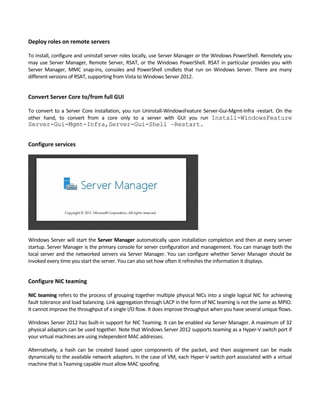 Deploy roles on remote servers
To install, configure and uninstall server roles locally, use Server Manager or the Windows PowerShell. Remotely you 
may use Server Manager, Remote Server, RSAT, or the Windows PowerShell. RSAT in particular provides you with 
Server  Manager,  MMC  snap‐ins,  consoles  and  PowerShell  cmdlets  that  run  on  Windows  Server.  There  are  many 
different versions of RSAT, supporting from Vista to Windows Server 2012.   
Convert Server Core to/from full GUI
To convert to a Server Core installation, you run Uninstall‐WindowsFeature Server‐Gui‐Mgmt‐Infra ‐restart. On the 
other  hand,  to  convert  from  a  core  only  to  a  server  with  GUI  you  run  Install-WindowsFeature
Server-Gui-Mgmt-Infra,Server-Gui-Shell –Restart.
Configure services
Windows Server will start the Server Manager automatically upon installation completion and then at every server 
startup. Server Manager is the primary console for server configuration and management. You can manage both the 
local server and the networked servers via Server Manager. You can configure whether Server Manager should be 
invoked every time you start the server. You can also set how often it refreshes the information it displays. 
Configure NIC teaming
NIC teaming refers to the process of grouping together multiple physical NICs into a single logical NIC for achieving 
fault tolerance and load balancing. Link aggregation through LACP in the form of NIC teaming is not the same as MPIO. 
It cannot improve the throughput of a single I/O flow. It does improve throughput when you have several unique flows.
Windows Server 2012 has built‐in support for NIC Teaming. It can be enabled via Server Manager. A maximum of 32 
physical adaptors can be used together. Note that Windows Server 2012 supports teaming as a Hyper‐V switch port if 
your virtual machines are using independent MAC addresses.
Alternatively,  a  hash  can  be  created  based  upon  components  of  the  packet,  and  then  assignment  can  be  made 
dynamically to the available network adapters. In the case of VM, each Hyper‐V switch port associated with a virtual 
machine that is Teaming capable must allow MAC spoofing.   
 