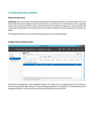 1.3 CONFIGURE LOCAL STORAGE 
 
Design storage spaces
Partitioning refers to the process of creating virtual markers that separate drive letters. A partition table is the list of 
what partitions have been configured on a drive. A file system, on the other hand, is a data structure that an operating 
system uses to keep track of files on a disk or partition. One may create folders to organize your data into groups and 
to store data hierarchically on the hard disk. Keep in mind, disks are physical, whereas storage pools and volumes are 
logical. 
The Storage Services Role is part of the File and Storage Services and is installed by default. 
 
Configure basic and dynamic disks 
The 2012 Server Manager has a disk management section. The 3 things you can manage through the UI are Volumes, 
Disks and Storage Pools. Right clicking on a volume will display options such as fixing file errors, extending volume and 
assigning drive letters. You can even analyze and optimize (defrag) the drives via the GUI. 
 