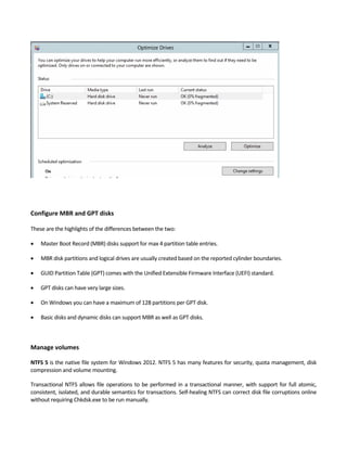 Configure MBR and GPT disks
 
These are the highlights of the differences between the two: 
 Master Boot Record (MBR) disks support for max 4 partition table entries. 
 MBR disk partitions and logical drives are usually created based on the reported cylinder boundaries. 
 GUID Partition Table (GPT) comes with the Unified Extensible Firmware Interface (UEFI) standard.   
 GPT disks can have very large sizes.   
 On Windows you can have a maximum of 128 partitions per GPT disk. 
 Basic disks and dynamic disks can support MBR as well as GPT disks. 
 
 
Manage volumes
NTFS 5 is the native file system for Windows 2012. NTFS 5 has many features for security, quota management, disk 
compression and volume mounting. 
Transactional NTFS allows file operations to be performed in a transactional manner, with support for full atomic, 
consistent, isolated, and durable semantics for transactions. Self‐healing NTFS can correct disk file corruptions online 
without requiring Chkdsk.exe to be run manually. 
 
