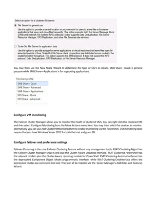 You may then use the New Share Wizard to determine the type of CAFS to create. SMB Share—Quick is general 
purpose while SMB Share—Applications is for supporting applications. 
 
Configure VM monitoring 
 
The Failover Cluster Manager allows you to monitor the health of clustered VMs. You can right click the clustered VM 
and then select Configure Monitoring from the More Actions menu item. You may then select the services to monitor. 
alternatively you can use Add‐ClusterVMMonitoredItem to enable monitoring via the Powershell. VM monitoring does 
require that you have Windows Server 2012 for both the host and guest OS. 
 
Configure failover and preference settings 
 
Failover‐Clustering is the core Failover Clustering feature without any management tools. RSAT‐Clustering‐Mgmt has 
the Failover Cluster Manager snap‐in and also the Cluster‐Aware Updating interface. RSAT‐Clustering‐PowerShell has 
the relevant cmdlets plus the Cluster‐Aware Updating module for PowerShell. RSAT‐Clustering‐AutomationServer has 
the  deprecated  Component  Object  Model  programmatic  interface,  while  RSAT‐Clustering‐CmdInterface  offers  the 
deprecated cluster.exe command‐line tool. They can all be installed via the  Server Manager’s Add Roles and Features 
Wizard. 
 