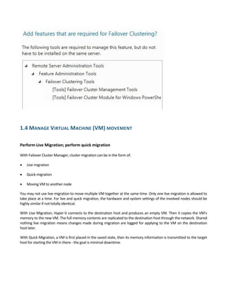  
1.4 MANAGE VIRTUAL MACHINE (VM) MOVEMENT 
 
Perform Live Migration; perform quick migration  
 
With Failover Cluster Manager, cluster migration can be in the form of: 
 Live migration  
 Quick migration 
 Moving VM to another node  
You may not use live migration to move multiple VM together at the same time. Only one live migration is allowed to 
take place at a time. For live and quick migration, the hardware and system settings of the involved nodes should be 
highly similar if not totally identical. 
With Live Migration, Hyper‐V connects to the destination host and produces an empty VM. Then it copies the VM's 
memory to the new VM. The full memory contents are replicated to the destination host through the network. Shared 
nothing live migration means changes made during migration are logged for applying to the VM on the destination 
host later. 
With Quick Migration, a VM is first placed in the saved state, then its memory information is transmitted to the target 
host for starting the VM in there ‐ the goal is minimal downtime. 
 
 