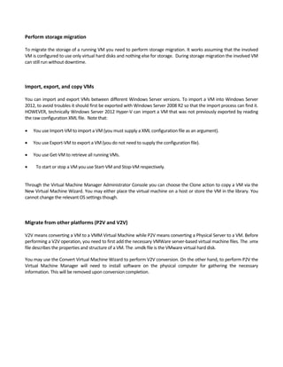 Perform storage migration 
 
To migrate the storage of a running VM you need to perform storage migration. It works assuming that the involved 
VM is configured to use only virtual hard disks and nothing else for storage.  During storage migration the involved VM 
can still run without downtime.  
 
 
Import, export, and copy VMs 
 
You can import and export VMs between different Windows Server versions. To import a VM into Windows Server 
2012, to avoid troubles it should first be exported with Windows Server 2008 R2 so that the import process can find it. 
HOWEVER, technically Windows Server 2012 Hyper‐V can import a VM that was not previously exported by reading 
the raw configuration XML file.  Note that: 
 
 You use Import‐VM to import a VM (you must supply a XML configuration file as an argument).  
 You use Export‐VM to export a VM (you do not need to supply the configuration file).  
 You use Get‐VM to retrieve all running VMs. 
 To start or stop a VM you use Start‐VM and Stop‐VM respectively. 
 
Through the Virtual Machine Manager Administrator Console you can choose the Clone action to copy a VM via the 
New Virtual Machine Wizard. You may either place the virtual machine on a host or store the VM in the library. You 
cannot change the relevant OS settings though.  
 
 
 
Migrate from other platforms (P2V and V2V) 
 
V2V means converting a VM to a VMM Virtual Machine while P2V means converting a Physical Server to a VM. Before 
performing a V2V operation, you need to first add the necessary VMWare server‐based virtual machine files. The .vmx 
file describes the properties and structure of a VM. The .vmdk file is the VMware virtual hard disk.  
You may use the Convert Virtual Machine Wizard to perform V2V conversion. On the other hand, to perform P2V the 
Virtual  Machine  Manager  will  need  to  install  software  on  the  physical  computer  for  gathering  the  necessary 
information. This will be removed upon conversion completion. 
 
 
 
 