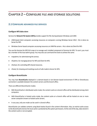 CHAPTER 2 – CONFIGURE FILE AND STORAGE SOLUTIONS 
 
2.1 CONFIGURE ADVANCED FILE SERVICES 
 
Configure NFS data store 
 
Services for Network File System (NFS) provides support for file sharing between Windows and UNIX: 
 UNIX‐based client computers accessing resources on computers running Windows Server 2012 ‐ this is done via 
Server for NFS 
 Windows Server based computers accessing resources on UNIX file servers ‐ this is done via Client for NFS 
You use the Services for NFS GUI snap‐in to manage each installed component of Services for NFS. To use it, you must 
be a member of the local admin group. You may also use command line tools to achieve the same:  
 mapadmin, for administering the service. 
 nfsadmin, for managing Server for NFS and Client for NFS. 
 nfsshare, for controlling NFS shared resources. 
 nfsstat, for showing and resetting counts of calls made to Server for NFS. 
 
Configure BranchCache 
 
You may have BranchCache deployed in a domain‐based or non‐domain based environment if VPN or DirectAccess 
connection is available between the content servers and the branch office. 
There are different BranchCache modes: 
 With BranchCache in distributed cache mode, the content cache at a branch office will be distributed among client 
computers.  
 With BranchCache in hosted cache mode, the content cache at a branch office will be hosted on one or more 
server computers known as hosted cache servers.  
 In any case, only one mode can be used in a branch office.  
BranchCache can validate contents using block hashes found in the content information. Also, to restrict cache access 
to the BranchCache Service the local cache is protected by file system permissions. At the end of the day, data stored in 
the content cache is not encrypted. 
 