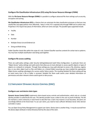 Configure File Classification Infrastructure (FCI) using File Server Resource Manager (FSRM) 
 
With the File Server Resource Manager (FSRM) it is possible to configure advanced file share settings such as security, 
encryption and caching.  
File Classification Infrastructure (FCI) is a feature that can automate the data classification processes so that you may 
classify files and apply policies more effectively.  Keep in mind, FCI is exposed only through FSRM and no where else. 
Properties in FCI require two pieces of information, which are name and type. The possible types supported include: 
 Yes/No  
 Date 
 Number 
 Multiple Choice List and Ordered List  
 String and Multi‐String 
Folder Classifier checks files within the scope of a rule. Content Classifier searches contents for certain text or patterns. 
You may have multiple classification rules being used together. 
 
Configure file access auditing 
 
There are audit policy settings under Security SettingsAdvanced Audit Policy Configuration. In particular there are 
"Object Access" policy settings and audit events that allow you to track attempts to access specific objects or types of 
objects on a network or computer. Through these settings you may audit attempts to access a file, directory, registry 
key, or any other object (such as files and folders on a shared folder) assuming you have enabled the appropriate 
Object Access auditing subcategory for success and/or failure events. The resulting Detailed File Share setting will log 
an  event  every  time  a  file  or  folder  is  accessed.  Detailed  File  Share  audit  events  cover  detailed  information  on 
permissions and other relevant criteria used to grant or deny access. 
 
2.2 IMPLEMENT DYNAMIC ACCESS CONTROL (DAC) 
 
Configure user and device claim types 
 
Dynamic Access Control (DAC) implements claims‐based access controls and authentication, which rely on a trusted 
identity provider to authenticate the user. This identity provider issues a token to the user as proof of identity. The AD 
DS maintains a claims dictionary in each forest to describe how a claim may traverse a trust boundary. All claims are 
accordingly defined at the forest level. To use user claims, you need to have sufficient Windows Server 2012 domain 
controllers in place.  
You use Open Group Policy Management to support user claims. Device claim is another thing ‐ it may be sourced from 
the device object attribute in Active Directory that has the value of the claim. 
 