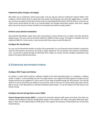 Implement policy changes and staging 
 
DAC allows you to implement central access policy. First you tag your data by marking the relevant folders, then 
configure a Central Access Rule to specify that only specific security groups may access the tagged data in a specific 
way, and then you apply a Central Access Policy to the corresponding Windows Server 2012 File Servers. In fact you can 
create central access policies for files so to centrally deploy and manage authorization policies. Note that a staging 
policy rule can be set up to monitor the effects of a new policy entry before actually enable it. 
 
Perform access‐denied remediation 
 
Access‐denied Remediation allows those who encountered an Access Denied error to explain why they should be 
allowed access. The case is sent to the Admin defined in FSRM for further review. This feature is available only if you 
implement SMB 3.0. In other words, it may not work with those using an earlier Windows OS. 
Configure file classification 
 
You may use the PowerShell classifier to classify a file automatically. You use Enhanced content classifier to specify the 
minimum and maximum occurrences of a string or regular expression. You use dynamic name space for classification 
rules ‐ you do this to specify the type of information that a folder can contain and then configure classification rules 
based on the type of desired information. 
2.3 CONFIGURE AND OPTIMIZE STORAGE 
 
Configure iSCSI Target and Initiator 
 
An initiator is a client which could be a software installed on the client operating system, or a hardware + software 
combo. A target is a host providing the LUN. The target system must support the iSCSI protocol and allow its local 
storage resources to be assigned to a LUN so that it can be made accessible through the iSCSI protocol. The LUN will 
never be in use by more than one initiator at any one time unless in the case of a cluster where each node must be 
able to access a LUN. Microsoft has a full blown Windows based initiator. To use this initiator the iSCSI service must 
first be running. 
 
Configure Internet Storage Name server (iSNS) 
 
Internet Storage Name Service (iSNS) is a protocol for interaction between iSNS servers and clients. The clients are 
initiators which attempt to discover storage device targets on the network. Port 3205 is the typical iSNS Server port. 
Keep in mind, the MS implementation of iSNS Server only supports the discovery of iSCSI devices but not the Fibre 
Channel devices. 
 
 
 