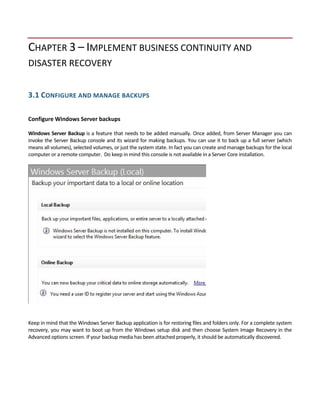 CHAPTER 3 – IMPLEMENT BUSINESS CONTINUITY AND 
DISASTER RECOVERY 
 
3.1 CONFIGURE AND MANAGE BACKUPS 
 
Configure Windows Server backups 
 
Windows Server Backup is a feature that needs to be added manually. Once added, from Server Manager you can 
invoke the Server Backup console and its wizard for making backups. You can use it to back up a full server (which 
means all volumes), selected volumes, or just the system state. In fact you can create and manage backups for the local 
computer or a remote computer.  Do keep in mind this console is not available in a Server Core installation. 
 
Keep in mind that the Windows Server Backup application is for restoring files and folders only. For a complete system 
recovery, you may want to boot up from the Windows setup disk and then choose System Image Recovery in the 
Advanced options screen. If your backup media has been attached properly, it should be automatically discovered. 
 
 
 
  
 