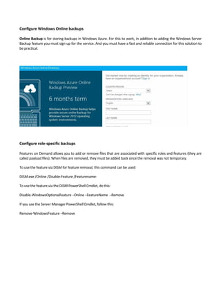 Configure Windows Online backups 
 
Online Backup is for storing backups in Windows Azure. For this to work, in addition to adding the Windows Server 
Backup feature you must sign up for the service. And you must have a fast and reliable connection for this solution to 
be practical.  
 
 
Configure role‐specific backups 
 
Features on Demand allows you to add or remove files that are associated with specific roles and features (they are 
called payload files). When files are removed, they must be added back since the removal was not temporary.  
To use the feature via DISM for feature removal, this command can be used: 
DISM.exe /Online /Disable‐Feature /Featurename: 
To use the feature via the DISM PowerShell Cmdlet, do this: 
Disable‐WindowsOptionalFeature –Online –FeatureName  –Remove 
If you use the Server Manager PowerShell Cmdlet, follow this: 
Remove‐WindowsFeature –Remove 
 
 
 
 
 
 
 
 
 