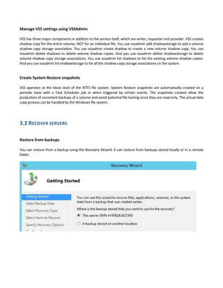 Manage VSS settings using VSSAdmin 
 
VSS has three major components in addition to the service itself, which are writer, requester and provider. VSS creates 
shadow copy for the entire volume, NOT for an individual file. You use vssadmin add shadowstorage to add a volume 
shadow copy storage association. You use vssadmin create shadow to create a new volume shadow copy. You use 
vssadmin delete shadows to delete volume shadow copies. And you use vssadmin delete shadowstorage to delete 
volume shadow copy storage associations. You use vssadmin list shadows to list the existing volume shadow copies. 
And you use vssadmin list shadowstorage to list all the shadow copy storage associations on the system. 
 
Create System Restore snapshots 
 
VSS operates at the block level of the NTFS file system. System Restore snapshots are automatically created on a 
periodic  basis  with  a  Task  Scheduler  job  or  when  triggered  by  certain  events.  The  snapshots  created  allow  the 
production of consistent backups of a volume and avoid potential file locking since they are read‐only. The actual data 
copy process can be handled by the Windows file system.  
 
3.2 RECOVER SERVERS 
 
Restore from backups 
 
You can restore from a backup using the Recovery Wizard. It can restore from backups stored locally or in a remote 
folder.  
 
 
 
 
 
 
 
 