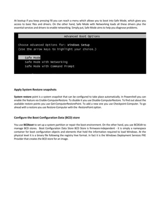 At bootup if you keep pressing F8 you can reach a menu which allows you to boot into Safe Mode, which gives you 
access  to  basic  files  and  drivers.  On  the  other  hand,  Safe  Mode  with  Networking  loads  all  these  drivers  plus  the 
essential services and drivers to enable networking. Simply put, Safe Mode aims to help you diagnose problems.  
 
 
Apply System Restore snapshots 
 
System restore point is a system snapshot that can be configured to take place automatically. In Powershell you can 
enable the feature via Enable‐ComputerRestore. To disable it you use Disable‐ComputerRestore. To find out about the 
available restore points you use Get‐ComputerRestorePoint. To add a new one you use Checkpoint‐Computer. To go 
ahead with a restore you use Restore‐Computer with the ‐RestorePoint option. 
 
Configure the Boot Configuration Data (BCD) store 
 
You use BCDboot to set up a system partition or repair the boot environment. On the other hand, you use BCDEdit to 
manage BCD stores.  Boot Configuration Data Store BCD Store is firmware‐independent ‐ it is simply a namespace 
container for boot configuration objects and elements that hold the information required to load Windows. At the 
physical level it is a binary file following the registry hive format. In fact it is the Windows Deployment Services PXE 
Provider that creates the BCD store for an image. 
 
 
 
 
 
 
