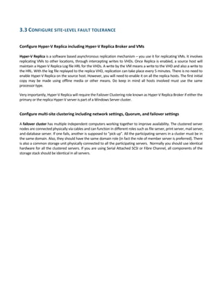 3.3 CONFIGURE SITE‐LEVEL FAULT TOLERANCE 
 
Configure Hyper‐V Replica including Hyper‐V Replica Broker and VMs 
 
Hyper‐V Replica is a software based asynchronous replication mechanism – you use it for replicating VMs. It involves 
replicating VMs to other locations, through intercepting writes to VHDs. Once Replica is enabled, a source host will 
maintain a Hyper‐V Replica Log file HRL for the VHDs. A write by the VM means a write to the VHD and also a write to 
the HRL. With the log file replayed to the replica VHD, replication can take place every 5 minutes. There is no need to 
enable Hyper‐V Replica on the source host. However, you will need to enable it on all the replica hosts. The first initial 
copy  may  be  made  using  offline  media  or  other  means.  Do  keep  in  mind  all  hosts  involved  must  use  the  same 
processor type. 
Very importantly, Hyper‐V Replica will require the Failover Clustering role known as Hyper‐V Replica Broker if either the 
primary or the replica Hyper‐V server is part of a Windows Server cluster. 
 
Configure multi‐site clustering including network settings, Quorum, and failover settings 
 
A failover cluster has multiple independent computers working together to improve availability. The clustered server 
nodes are connected physically via cables and can function in different roles such as file server, print server, mail server, 
and database server. If one fails, another is supposed to "pick up". All the participating servers in a cluster must be in 
the same domain. Also, they should have the same domain role (in fact the role of member server is preferred). There 
is also a common storage unit physically connected to all the participating servers.  Normally you should use identical 
hardware for all the clustered servers. If you are using Serial Attached SCSI or Fibre Channel, all components of the 
storage stack should be identical in all servers. 
 
 
 
 
 