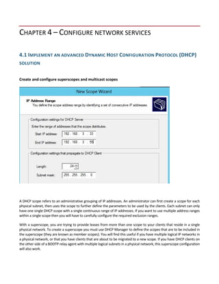 CHAPTER 4 – CONFIGURE NETWORK SERVICES 
 
4.1 IMPLEMENT AN ADVANCED DYNAMIC HOST CONFIGURATION PROTOCOL (DHCP) 
SOLUTION 
 
Create and configure superscopes and multicast scopes 
 
A DHCP scope refers to an administrative grouping of IP addresses. An administrator can first create a scope for each 
physical subnet, then uses the scope to further define the parameters to be used by the clients. Each subnet can only 
have one single DHCP scope with a single continuous range of IP addresses. If you want to use multiple address ranges 
within a single scope then you will have to carefully configure the required exclusion ranges. 
With a superscope, you are trying to provide leases from more than one scope to your clients that reside in a single 
physical network. To create a superscope you must use DHCP Manager to define the scopes that are to be included in 
the superscope (they are known as member scopes). You will find this useful if you have multiple logical IP networks in 
a physical network, or that you have clients that are about to be migrated to a new scope. If you have DHCP clients on 
the other side of a BOOTP relay agent with multiple logical subnets in a physical network, this superscope configuration 
will also work. 
 