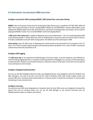 4.2 IMPLEMENT AN ADVANCED DNS SOLUTION 
 
Configure security for DNS including DNSSEC, DNS Socket Pool, and cache locking 
 
 
DNSSEC refers to the group of extensions for hardening the DNS infrastructure as specified in IETF RFC 4033, 4034 and 
4035. It has several new types of record, including DNSKEY, RRSIG, DS, and NSEC/NSEC3.  Dynamic DNS updates can be 
deployed for DNSSEC‐signed zones with active directory, and that the scavenging stale record option can be used for 
purging old DNSSEC records. You can enable DNSSEC via the Zone Signing Wizard.  
A DNS server with socket pool is capable of deploying source port randomization – this is for protecting against DNS 
cache poisoning attacks. It simply allows the server to randomly pick a source port when the service starts so there is 
no longer a predicable source port when issuing queries. The default size of this socket pool is 2500. 
Cache locking means the DNS server is disallowing the cached records to be overwritten for the duration of the TTL 
value. This is done to protect against possible cache poisoning attacks. By default it has a value of 100%, meaning the 
cached entries will not be overwritten at all. 
 
Configure DNS logging 
 
The DNS server log can be viewed by the DNS Manager or the Event Viewer. From the Properties of the DNS Server, 
inside the Debug Logging tab there is a checkbox named Log Packets for Debugging. You may also use file‐based logs as 
an advanced tactic. However, this should be treated as a temporary measure only. Keep in mind, the more you log, the 
more overheads are to be involved. 
 
Configure delegated administration 
 
You may use the New Delegation Wizard to add a new delegated domain. Zone delegation works like "dividing" your 
DNS  namespace.  You  want  to  do  this  if  you  find  the  need  to  distribute  traffic  loads  among  multiple  servers  and 
improve DNS name resolution performance/resiliency, or that you prefer to extend the namespace to accommodate 
the opening of a new remote branch. 
 
Configure recursion 
You may have your DNS server designated as a forwarder when the other DNS servers are configured to forward the 
queries  that  can't  be  resolved  locally.  You  can  use  the  DNS  Manager  or  the  dnscmd  command  with  the 
/ResetForwarders option to configure such feature. 
 