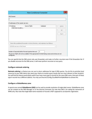 You can specify that the DNS server only uses forwarders and make no further recursion even if the forwarders fail. If 
you disable recursion for the DNS server, it will never perform recursion on any query. 
 
Configure netmask ordering 
 
Netmask ordering is a feature you can use to return addresses for type A DNS queries. You do this to prioritize local 
resources to your DNS clients (you want your clients to receive query results that are most relevant to their location). 
You will find this feature particularly useful if you have many type A records for the same DNS name, that each of these 
type A records has a different address. You may use Dnscmd /Config /LocalNetPriorityNetMask to achieve this. 
 
Configure a GlobalNames zone 
 
A special zone named GlobalNames (GNZ) can be used to provide resolution of single‐label names. GlobalNames zone 
can be created via the DNS Manager UI or the dnscmd command. Do note that GNZ is for aiding the retirement of 
WINS only. Also note that single‐label name resolution of records is NOT supposed to use dynamic registration. 
 
 
 
 