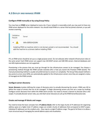 4.3 DEPLOY AND MANAGE IPAM 
 
Configure IPAM manually or by using Group Policy 
 
You may have an IPAM server deployed at every site. If your network is reasonably small, you may want to have one 
IPAM server deployed for the entire network. You should install IPAM on a server that has joined a domain, or you will 
receive a warning.  
 
 
FYI, an IPAM server should be set up as a single‐purpose server. Do not collocate other network infrastructure roles on 
the same server! Each IPAM server can support max 150 DHCP servers and 500 DNS servers. External databases and 
non‐MS implementations are not supported. 
 
Provisioning is the process that you must go through for the infrastructure servers to be managed. You choose a 
provisioning method through the IPAM console overview (this is how you launch the Provision IPAM wizard). The 
manual provisioning method is usually not preferred due to concern on complexity. The Group Policy based method is 
less prone to errors since GPOs are automatically applied to the infrastructure servers once they are assigned a status 
of managed via the IPAM console. 
 
 
Configure server discovery 
 
Server discovery involves defining the scope of discovery prior to actually discovering the servers. IPAM uses AD to 
define the scope of servers that are to be managed. To begin discovering servers you first set a scope by invoking 
Configure server discovery from within the IPAM client console. You need to choose a domain to discover (this is the 
scope). To actually discover server roles, you click Start server discovery to call up the IPAM ServerDiscovery task. 
 
 
Create and manage IP blocks and ranges 
 
You need to know the basic concepts here. IP address blocks refer to the large chunks of IP addresses for organizing 
address space at a higher level. IP address ranges are smaller chunks of addresses that correspond to DHCP scopes. 
Individual IP addresses are the smallest units ‐ they map to a single IP address range. The goal of all these is to allow a 
more structural way of managing the overall address space and visualization. 
 