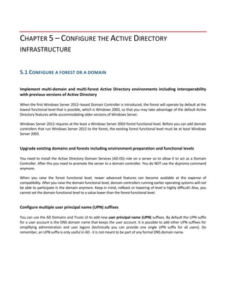  
CHAPTER 5 – CONFIGURE THE ACTIVE DIRECTORY 
INFRASTRUCTURE 
 
5.1 CONFIGURE A FOREST OR A DOMAIN 
 
Implement multi‐domain and multi‐forest Active Directory environments including interoperability 
with previous versions of Active Directory 
 
When the first Windows Server 2012–based Domain Controller is introduced, the forest will operate by default at the 
lowest functional level that is possible, which is Windows 2003, so that you may take advantage of the default Active 
Directory features while accommodating older versions of Windows Server.   
Windows Server 2012 requires at the least a Windows Server 2003 forest functional level. Before you can add domain 
controllers that run Windows Server 2012 to the forest, the existing forest functional level must be at least Windows 
Server 2003. 
 
Upgrade existing domains and forests including environment preparation and functional levels 
 
You need to install the Active Directory Domain Services (AD‐DS) role on a server so to allow it to act as a Domain 
Controller. After this you need to promote the server to a domain controller. You do NOT use the dcpromo command 
anymore.  
When  you  raise  the  forest  functional  level,  newer  advanced  features  can  become  available  at  the  expense  of 
compatibility. After you raise the domain functional level, domain controllers running earlier operating systems will not 
be able to participate in the domain anymore. Keep in mind, rollback or lowering of level is highly difficult! Also, you 
cannot set the domain functional level to a value lower than the forest functional level. 
 
Configure multiple user principal name (UPN) suffixes 
 
You can use the AD Domains and Trusts UI to add new user principal name (UPN) suffixes. By default the UPN suffix 
for a user account is the DNS domain name that keeps the user account. It is possible to add other UPN suffixes for 
simplifying  administration  and  user  logons  (technically  you  can  provide  one  single  UPN  suffix  for  all  users).  Do 
remember, an UPN suffix is only useful in AD ‐ it is not meant to be part of any formal DNS domain name. 
 
 
 
 