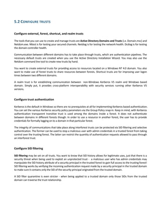 5.2 CONFIGURE TRUSTS 
 
Configure external, forest, shortcut, and realm trusts 
 
The tools that you can use to create and manage trusts are Active Directory Domains and Trusts (i.e. Domain.msc) and 
Netdom.exe. Nltest is for testing your secured channels. Netdiag is for testing the network health. Dcdiag is for testing 
the domain controller health.  
Communication between different domains has to take place through trusts, which are authentication pipelines. The 
necessary default trusts are created when you use the Active Directory Installation Wizard. You may also use the 
Netdom command line tool to create new trusts by hand.  
You want to create external trusts for providing access to resources located on a Windows NT 4.0 domain. You also 
want to make use of forest trusts to share resources between forests. Shortcut trusts are for improving user logon 
times between two different domains.  
A  realm  trust  is  for  establishing  communication  between    non‐Windows  Kerberos  V5  realm  and  Windows  based 
domain.  Simply  put,  it  provides  cross‐platform  interoperability  with  security  services  running  other  Kerberos  V5 
versions. 
 
Configure trust authentication 
 
Kerberos is the default in Windows so there are no prerequisites at all for implementing Kerberos based authentication. 
You can set the various Kerberos security policy parameters via the Group Policy snap‐in. Keep in mind, with Kerberos 
authentication  transparent  transitive  trust  is  used  among  the  domains  inside  a  forest.  It  does  not  authenticate 
between domains in different forests though. In order to use a resource in another forest, the user has to provide 
credentials for formally logging on to a domain in that particular forest. 
The integrity of communications that take place along interforest trusts can be protected via SID filtering and selective 
authentication. The former can be used to stop a malicious user with admin credentials in a trusted forest from taking 
control over the trusting forest. The latter can restrict the quantity of authentication requests allowed to pass through 
an interforest trust. 
 
Configure SID filtering 
 
SID filtering may be set on all trusts. You want to know that SID history allows for legitimate uses, just that there is a 
security threat when being used to exploit an unprotected trust ‐  a malicious user who has admin credentials may 
manipulate the SID history attribute of a security principal in the trusted forest to gain full access to the trusting forest!  
SID filtering works by verifying the incoming authentication request made by a security principal in the trusted domain 
to make sure it contains only the SID of the security principal originated from the trusted domain. 
A SID filter quarantine is even stricter ‐ when being applied to a trusted domain only those SIDs from the trusted 
domain can traverse the trust relationship. 
 
 