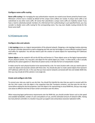 Configure name suffix routing 
 
Name suffix routing is for managing the way authentication requests are routed across forests joined by forest trusts. 
Whenever a forest trust is created, by default all the unique name suffixes are routed. A unique name suffix is not 
subordinate to any other name suffix. All names that subordinate a unique name suffix are implicitly routed. If you 
have a need to selectively exclude members of a child domain from authenticating in a pre‐specified forest, you may 
consider to disable name suffix routing for the corresponding name. You may even disable routing entirely for the 
forest name itself! 
 
5.3 CONFIGURE SITES 
 
Configure sites and subnets 
 
A site topology serves as a logical representation of the physical network. Designing a site topology involves planning 
for domain controller placement as well as designing site links and site link bridges to ensure efficient routing of query 
and traffics for replication. You will also need to plan the creation of subnet objects for representing all IP addresses 
within a site. 
Subnet objects can be created in AD via the AD Site and Services UI. These objects serve as the logical representation 
of your physical subnets. You may pick a site object for the subnet object you create ‐ in other words, a site is actually 
defined by the subnet applied to it. Note that all subnet names in AD take the form of network/bits masked. 
It makes sense for each physical location to be represented by a site. For every location with a site you need to plan to 
create site objects and associate subnets with these sites. You should also plan to create subnet objects that represent 
all IP addresses within the site. In the case that you have several networks connected with fast and reliable WAN links 
then you may include all of the subnets in one single site. 
 
Create and configure site links 
 
To connect your sites you need to use site links. You should first identify the sites that you want to connect with the 
site link, then create a site link object in the respective Inter‐Site Transports container, and then give the site link a 
name before setting the site link properties. Each link object is for representing an actual WAN link, and you may assign 
cost values to different site links to favor certain connections over the others.  
 
When measuring logon performance requirements over the WAN link, you should consider factors such as link speed 
and available bandwidth, number of users and patterns of use, and the estimated amount of network traffic. Having 
too many domain controllers in a location may push up support costs and produce excessive replication traffic. 
 
 
 
 
 