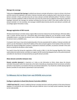 Manage site coverage 
 
Talking about Automatic Site Coverage, by default each domain controller will perform a check on all sites in the forest 
and then examine the replication cost matrix. A domain controller will try to advertise itself in sites that do not have a 
domain controller in there, such that every site can have a domain controller defined by default. Therefore, in theory 
domain controllers published in DNS are those that come from the closest site (as judged by examining the replication 
topology). Automatic site coverage can calculate and determine the way in which a site covers another that has no 
domain controller in it. Do remember, site coverage is ALWAYS determined by site‐link costs (domain controllers will 
accordingly register themselves in sites). 
 
 
Manage registration of SRV records 
 
Windows based domain controllers always register DNS records that indicate the site they belong to. Whenever DNS is 
used, a Locator will first search for a site‐specific DNS record before looking for non site‐specific records. IP/DNS‐
compatible Locator is used when the domain name is DNS compatible. Windows NT 4.0–compatible Locator is used if 
the domain name is a NetBIOS name. 
A computer client may or may not be located physically in the site associated with its address. A domain controller will 
need to use site information to check the IP address of the client computer against a list of subnets of the same forest. 
Because the relevant Configuration container is replicated to all domain controllers, any domain controller in the same 
forest can identify the site where a client resides. 
You need to know that during the registration of SRV records in DNS, it is the Site Coverage Algorithm that is being 
used to determine which domain controllers can register site SRV records that designate them as the preferred domain 
controllers for sites that are not represented by any specific domain controller. 
 
Move domain controllers between sites 
 
Domain  controller  placement  is  important  as  it  relies  on  site  information  to  inform  clients  about  the  domain 
controllers that present within the closest site as the clients. Generally you should place forest root domain controllers 
primarily in hub locations or at locations that host use‐intensive datacenters. You should also consider placing regional 
domain controllers for each domain represented in each hub location. 
 
5.4 MANAGE ACTIVE DIRECTORY AND SYSVOL REPLICATION 
 
Configure replication to Read‐Only Domain Controllers (RODCs) 
 
A RODC Read Only DC is simply an additional domain controller that hosts read‐only partitions of the Active Directory 
database. It is primarily for use in branch office with poor WAN link. Since it can keep cached credentials, faster login 
can be made possible.  
 