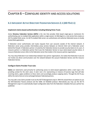CHAPTER 6 – CONFIGURE IDENTITY AND ACCESS SOLUTIONS 
 
6.1 IMPLEMENT ACTIVE DIRECTORY FEDERATION SERVICES 2.1 (AD FSV2.1) 
 
Implement claims‐based authentication including Relying Party Trusts 
 
Active  Directory  Federation  Services  (ADFS)  is  the  role  that  provides  Web  based  single‐sign‐on  mechanism  for 
authenticating user to multiple Web applications within a single session. Its Web Agent is a role service that creates an 
AD FS‐enabled Web server. An AD FS‐enabled Web server can authenticate and authorize federated access to locally 
hosted Web applications.  
A  federation  server  authenticates  and  routes  requests  from  user  accounts  outside  of  the  internal  network.  A 
federation  server  proxy  provides  intermediary  proxy  services  between  an  Internet  client  and  a  federation  server 
behind the firewall. A federation partner is trusted by the Federation Service to provide security tokens to its users. A 
resource partner is a federation partner that trusts the Federation Service to issue claims‐based security tokens. A 
resource federation server refers to the federation server that resides in the resource partner organization.  
You may setup federation trust relationships between two partner organizations. Do realize that federation trusts do 
not involve any direct communication over the network between the account Federation Service and the resource 
Federation Service. 
 
Configure Claims Provider Trust rules 
 
Claims are statements used primarily for authorizing access to claims‐based applications while a claim type is for 
providing  context  for  the  claim  value.  A  claim  rule  is  for  representing  an  instance  of  business  logic  that  will  take 
incoming claims, apply conditions to these claims and accordingly produce outgoing claims. Through the AD FS you 
define the claims that are to be exchanged between federated partners. 
You may add a new claims provider trust via the AD FS Management snap‐in. With this wizard there are options to use 
the  WS‐Federation  Passive  protocol  and  the  SAML  2.0  WebSSO  protocol.  Alternatively  you  may  use  the  AD  FS 
Management snap‐in to automatically import configuration data from the federation metadata that your partner has 
published.  
 
 
 
 
 
 
 
 
 
 