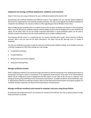Implement and manage certificate deployment, validation, and revocation 
 
Keep in mind, if you are using an Enterprise CA, your certificate templates will be stored in AD.  
As previously said, certificate templates have different versions. If you upgrade a CA, you may also need to update the 
AD schema for supporting the new certificate template attributes. You may as well upgrade the certificate templates to 
include the new attributes. You may do so before or after upgrading your CAs to Windows Server 2012. 
When configuring new templates there is an option known as Do not store certificates and requests in the CA database. 
With it, your CA will process certificate requests without adding records to the CA database (so to save workload and 
space). On the other hand, the Do not include revocation information in issued certificates option can be used to 
exclude revocation information from the issued certificates (so to cut down validation time). 
The Enterprise PKI MC snap‐in is a monitoring tool. You need to manually add it (under  Active Directory Certificate 
Services).  With  it  you  can  view  the  CA  status  information.  The  status  may  be  OK,  Warning,  Error,  or  Unable  to 
download. 
You may use certificate trust policy to make the necessary certificate path validation settings  (so to facilitate automatic 
certificate management). With these settings you may manage: 
 Trusted Root Certificates. 
 Trusted Publishers.  
 Network Retrieval and Path Validation. 
 Revocation Checking Policy.  
 
Manage certificate renewal 
 
When configuring enrollment, you should not assign permissions to domain local groups since assigning permissions to 
local groups may lead to result in inconsistency in the application of permissions. If you want to use autoenrollment 
(which may be configured to work in background task that require no user input at all), the user or computer must 
belong to domain groups with Read, Enroll, and Autoenroll permissions. To enable enrollment via the Certificates snap‐
in, Web‐based enrollment or automatic renewal, make sure the Read and Enroll permissions are properly assigned. For 
certificate renewal in particular, the Read and Enroll permissions must be present. 
 
Manage certificate enrollment and renewal to computers and users using Group Policies 
 
As previously said, proper permissions are necessary for renewal and enrollment. You may use group policies to assign 
these permissions as needed.  
 
 
 
 
 