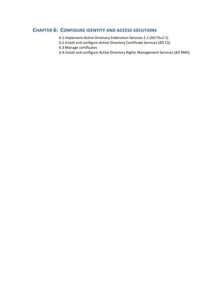 CHAPTER 6:  CONFIGURE IDENTITY AND ACCESS SOLUTIONS 
6.1 Implement Active Directory Federation Services 2.1 (AD FSv2.1) 
6.2 Install and configure Active Directory Certificate Services (AD CS) 
6.3 Manage certificates 
6.4 Install and configure Active Directory Rights Management Services (AD RMS) 
 
 