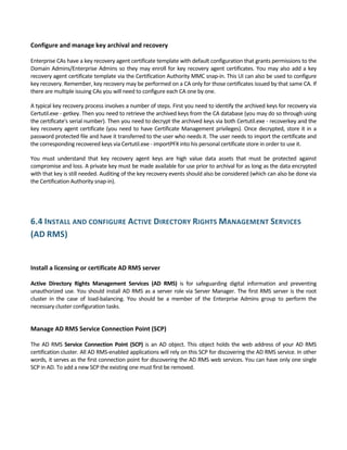 Configure and manage key archival and recovery 
 
Enterprise CAs have a key recovery agent certificate template with default configuration that grants permissions to the 
Domain Admins/Enterprise Admins so they may enroll for key recovery agent certificates. You may also add a key 
recovery agent certificate template via the Certification Authority MMC snap‐in. This UI can also be used to configure 
key recovery. Remember, key recovery may be performed on a CA only for those certificates issued by that same CA. If 
there are multiple issuing CAs you will need to configure each CA one by one. 
A typical key recovery process involves a number of steps. First you need to identify the archived keys for recovery via 
Certutil.exe ‐ getkey. Then you need to retrieve the archived keys from the CA database (you may do so through using 
the certificate's serial number). Then you need to decrypt the archived keys via both Certutil.exe ‐ recoverkey and the 
key recovery agent certificate (you need to have Certificate Management privileges). Once decrypted, store it in a 
password protected file and have it transferred to the user who needs it. The user needs to import the certificate and 
the corresponding recovered keys via Certutil.exe ‐ importPFX into his personal certificate store in order to use it. 
You  must  understand  that  key  recovery  agent  keys  are  high  value  data  assets  that  must  be  protected  against 
compromise and loss. A private key must be made available for use prior to archival for as long as the data encrypted 
with that key is still needed. Auditing of the key recovery events should also be considered (which can also be done via 
the Certification Authority snap‐in). 
 
 
6.4 INSTALL AND CONFIGURE ACTIVE DIRECTORY RIGHTS MANAGEMENT SERVICES 
(AD RMS) 
 
 
Install a licensing or certificate AD RMS server 
 
Active  Directory  Rights  Management  Services  (AD  RMS)  is  for  safeguarding  digital  information  and  preventing 
unauthorized use. You should install AD RMS as a server role via Server Manager. The first RMS server is the root 
cluster  in  the  case  of  load‐balancing.  You  should  be  a  member  of  the  Enterprise  Admins  group  to  perform  the 
necessary cluster configuration tasks.  
 
Manage AD RMS Service Connection Point (SCP) 
 
The AD RMS Service Connection Point (SCP) is an AD object. This object holds the web address of your AD RMS 
certification cluster. All AD RMS‐enabled applications will rely on this SCP for discovering the AD RMS service. In other 
words, it serves as the first connection point for discovering the AD RMS web services. You can have only one single 
SCP in AD. To add a new SCP the existing one must first be removed. 
 
 
 
 
 