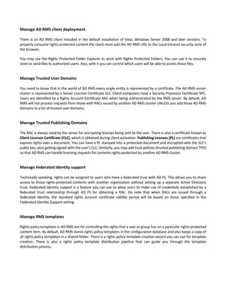 Manage AD RMS client deployment 
 
There is an AD RMS client included in the default installation of Vista, Windows Server 2008 and later versions. To 
properly consume rights‐protected content the client must add the AD RMS URL to the Local Intranet security zone of 
the browser. 
You may use the Rights Protected Folder Explorer to work with Rights Protected Folders. You can use it to securely 
store or send files to authorized users. Also, with it you can control which users will be able to access those files. 
 
Manage Trusted User Domains 
 
You need to know that in the world of AD RMS every single entity is represented by a certificate. The AD RMS server 
cluster is represented by a Server Licensor Certificate SLC. Client computers have a Security Processor Certificate SPC. 
Users are identified by a Rights Account Certificate RAC when being authenticated by the RMS server. By default, AD 
RMS will not process requests from those with RACs issued by another AD RMS cluster UNLESS you add those AD RMS 
domains to a list of trusted user domains. 
 
Manage Trusted Publishing Domains 
 
The RAC is always used by the server for encrypting licenses being sent to the user. There is also a certificate known as 
Client Licensor Certificate (CLC), which is obtained during client activation. Publishing Licenses (PL) are certificates that 
express rights over a document. You can have a PL stamped into a protected document and encrypted with the SLC's 
public key, plus getting signed with the user’s CLC. Similarly, you may add trust policies (trusted publishing domain TPD) 
so that AD RMS can handle licensing requests for contents rights‐protected by another AD RMS cluster. 
 
Manage Federated Identity support 
 
Technically speaking, rights can be assigned to users who have a federated trust with AD FS. This allows you to share 
access to those rights‐protected contents with another organization without setting up a separate Active Directory 
trust. Federated identity support is a feature you can use to allow users to make use of credentials established by a 
federated  trust  relationship  through  AD  FS  for  obtaining  a  RAC.  Do  note  that  when  RACs  are  issued  through  a 
federated  identity,  the  standard  rights  account  certificate  validity  period  will  be  based  on  those  specified  in  the 
Federated Identity Support setting. 
 
Manage RMS templates 
 
Rights policy templates in AD RMS are for controlling the rights that a user or group has on a particular rights‐protected 
content item. By default, AD RMS stores rights policy templates in the configuration database and also keeps a copy of 
all rights policy templates in a shared folder. There is a rights policy template creation wizard you can use for template 
creation.  There  is  also  a  rights  policy  template  distribution  pipeline  that  can  guide  you  through  the  template 
distribution process. 
 
 
 
