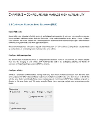 CHAPTER 1 – CONFIGURE AND MANAGE HIGH AVAILABILITY 
 
1.1 CONFIGURE NETWORK LOAD BALANCING (NLB) 
 
Install NLB nodes 
 
Round Robin Load Balancing is for DNS service. It works by cycling through the IP addresses corresponding to a server 
group. Hardware load balancers are dedicated for routing TCP/IP packets to various servers within a cluster. Software 
Load Balancers are usually options that come shipped with expensive server application packages. Software based 
solutions usually cost less but are often application specific. 
Windows Server 2012 can balance load requests across the cluster ‐ you can have max 32 computers in a cluster. To set 
up such a cluster, all participating hosts must stay in the same subnet.  
 
Configure NLB prerequisites 
 
NLB doesn't allow multicast and unicast to take place within a cluster. To run in unicast mode, the network adapter 
must  allow  the  changing  of  MAC  address.  Only  TCP/IP  can  be  used  on  the  participating  adapter,  and  that  the  IP 
addresses of the participating servers must NOT be dynamic. 
 
Configure affinity 
 
Affinity is a parameter for Multiple host filtering mode only. None means multiple connections from the same client 
can be processed by different cluster hosts. Single means multiple requests from the same client should be directed to 
only the same cluster host. Class C affinity means multiple requests from the same TCP/IP Class C address range will be 
directed to the same cluster host. This option is needed if your clients are using multiple proxy servers to access the 
cluster. 
 
 
 