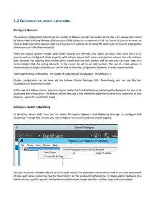1.2 CONFIGURE FAILOVER CLUSTERING 
 
Configure Quorum 
 
The quorum configuration determines the number of failures a cluster can sustain at the max ‐ it is always determined 
by the number of voting elements that are part of the active cluster membership of the cluster. A quorum witness can 
have an additional single quorum vote since one quorum witness can be setup for each cluster (it may be a designated 
disk resource or a file share resource).  
There are several quorum  modes. With  Node majority (no witness), only nodes can  have votes since there is no 
quorum witness configured. Node majority with witness means both nodes and quorum witness can vote (witness 
vote  allowed).  No  majority  (disk  witness  only)  means  only  the  disk  witness  and  no  one  else  can  have  vote.  It  is 
recommended  that  the  voting  elements  in  the  cluster  be  set  to  an  odd  number.  The  use  of  a  disk  witness  is 
recommended as long as all nodes can see the disk. A disk‐only configuration, however, is never recommended.  
Vote weight allows for flexibility ‐ the weight of each vote can be adjusted – the default is 1. 
Cluster  configuration  can  be  done  via  the  Failover  Cluster  Manager  GUI.  Alternatively,  you  can  use  the  Set‐
ClusterQuorum Powershell cmdlet. 
In the case of a failover cluster, whenever it goes online the first disk that goes online together becomes the one to be 
associated with the quorum. The failover cluster executes a disk arbitration algorithm to determine ownership of that 
disk (and repeat this on all other disks). 
 
Configure cluster networking 
 
In  Windows  Server  2012,  you  use  the  Server  Manager’s  Network  Load  Balancing  Manager  to  configure  NLB 
clustering. Through the console you can configure new cluster and also enable logging. 
 
You use the cluster validation wizard to run focused tests on the planned cluster nodes to seek an accurate assessment 
of how well failover clustering may be implemented on the proposed configuration. To begin adding hardware to a 
failover cluster, you first connect the hardware to the failover cluster and then run the cluster validation wizard. 
 