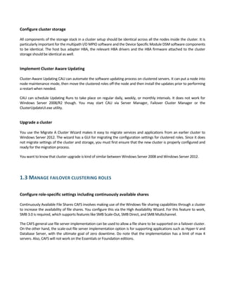 Configure cluster storage 
 
All components of the storage stack in a cluster setup should be identical across all the nodes inside the cluster. It is 
particularly important for the multipath I/O MPIO software and the Device Specific Module DSM software components 
to be identical. The host bus adapter HBA, the relevant HBA drivers and the HBA firmware attached to the cluster 
storage should be identical as well.  
 
Implement Cluster Aware Updating 
 
Cluster‐Aware Updating CAU can automate the software updating process on clustered servers. It can put a node into 
node maintenance mode, then move the clustered roles off the node and then install the updates prior to performing 
a restart when needed. 
CAU can schedule Updating Runs to take place on regular daily, weekly, or monthly intervals. It does not work for 
Windows  Server  2008/R2  though.  You  may  start  CAU  via  Server  Manager,  Failover  Cluster  Manager  or  the 
ClusterUpdateUI.exe utility.  
 
Upgrade a cluster 
 
You use the Migrate A Cluster Wizard makes it easy to migrate services and applications from an earlier cluster to 
Windows Server 2012. The wizard has a GUI for migrating the configuration settings for clustered roles. Since it does 
not migrate settings of the cluster and storage, you must first ensure that the new cluster is properly configured and 
ready for the migration process. 
You want to know that cluster upgrade is kind of similar between Windows Server 2008 and Windows Server 2012. 
 
1.3 MANAGE FAILOVER CLUSTERING ROLES 
 
Configure role‐specific settings including continuously available shares 
 
Continuously Available File Shares CAFS involves making use of the Windows file sharing capabilities through a cluster 
to increase the availability of file shares. You configure this via the High Availability Wizard. For this feature to work, 
SMB 3.0 is required, which supports features like SMB Scale‐Out, SMB Direct, and SMB Multichannel.  
The CAFS general use file server implementation can be used to allow a file share to be supported on a failover cluster. 
On the other hand, the scale‐out file server implementation option is for supporting applications such as Hyper‐V and 
Database Server, with the ultimate goal of zero downtime. Do note that the implementation has a limit of max 4 
servers. Also, CAFS will not work on the Essentials or Foundation editions. 
 