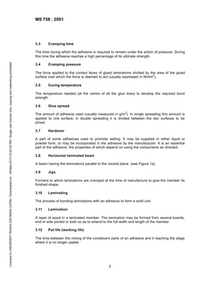 MS 758 : 2001

3.3

Cramping time

Licensed to UNIVERSITI TEKNOLOGI MARA (UITM) / Downloaded on : 09-May-2013 03:24:02 PM / Single user license only, copying and networking prohibited

The time during which the adhesive is required to remain under the action of pressure. During
this time the adhesive reaches a high percentage of its ultimate strength.
3.4

Cramping pressure

The force applied to the contact faces of glued laminations divided by the area of the glued
2
surface over which the force is deemed to act (usually expressed in N/mm ).
3.5

Curing temperature

The temperature needed (at the centre of all the glue lines) to develop the required bond
strength.
3.6

Glue spread
2

The amount of adhesive used (usually measured in g/m ). In single spreading this amount is
applied to one surface; in double spreading it is divided between the two surfaces to be
joined.
3.7

Hardener

A part of some adhesives used to promote setting. It may be supplied in either liquid or
powder form, or may be incorporated in the adhesive by the manufacturer. It is an essential
part of the adhesive, the properties of which depend on using the components as directed.
3.8

Horizontal laminated beam

A beam having the laminations parallel to the neutral plane (see Figure 1a).
3.9

Jigs

Formers to which laminations are cramped at the time of manufacture to give the member its
finished shape.
3.10

Laminating

The process of bonding laminations with an adhesive to form a solid unit.
3.11

Lamination

A layer of wood in a laminated member. The lamination may be formed from several boards,
end or side jointed or both so as to extend to the full width and length of the member.
3.12

Pot life (working life)

The time between the mixing of the constituent parts of an adhesive and it reaching the stage
where it is no longer usable.

2

 