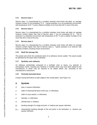 MS 758 : 2001

3.13

Service class 1

Licensed to UNIVERSITI TEKNOLOGI MARA (UITM) / Downloaded on : 09-May-2013 03:24:02 PM / Single user license only, copying and networking prohibited

Service class 1 is characterised by a condition whereby most timber will attain an average
moisture content of not exceeding 12 %. Typical example is an air-conditioned environment
o
with temperature of 24 C and a relative humidity of not more than 60 % most of the time.
3.14

Service class 2

Service class 2 is characterised by a condition whereby most timber will attain an average
moisture content higher than that of Service class 1, but not exceeding 20 %. This is
o
achieved in a sheltered environment with temperature of 30 C and a relative humidity of not
more than 90 % most of the time.
3.15

Service class 3

Service class 3 is characterised by a condition whereby most timber will attain an average
moisture content higher than that of Service class 2. Typical example is an external, fully
exposed condition including marine environment.
3.16

Shelf life (storage life)

The period over which the constituent parts of an adhesive remain usable. This would usually
be specified by the expiry date of adhesive.
3.17

Synthetic resin adhesive

An adhesive substantially composed of a synthetic resin or resins, e.g. phenolic or
aminoplastic resins, including any hardener or modifier which may have been added by the
manufacturer or which may be required to be added before use, according to the
manufacturer’s instructions.
3.18

Vertically laminated beam

A beam having laminations at right angles to the neutral plane (see Figure 1b).

4.

Symbols

A

area, in square millimetres;

a

width of machined flat face of drill core, in millimetres;

b

width of cross section, in millimetres;

d

diameter, in millimetres;

Fu

ultimate load, in newtons;

ƒm

bending strength of a single end joint, in newtons per square millimetre;

ƒm, k

characteristic bending strength of the end joints in the lamination, in newtons per
square millimetre;

3

 
