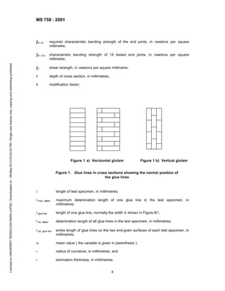 MS 758 : 2001

required characteristic bending strength of the end joints, in newtons per square
millimetre;

ƒm,15,k
Licensed to UNIVERSITI TEKNOLOGI MARA (UITM) / Downloaded on : 09-May-2013 03:24:02 PM / Single user license only, copying and networking prohibited

ƒm,r,k

characteristic bending strength of 15 tested end joints, in newtons per square
millimetre;

ƒv

shear strength, in newtons per square millimetre;

h

depth of cross section, in millimetres;

k

modification factor;

Figure 1 a) Horizontal glulam

Figure 1 b) Vertical glulam

Figure 1. Glue lines in cross sections showing the normal position of
the glue lines

l

length of test specimen, in millimetres;

l max, delam

maximum delamination length of one glue line in the test specimen, in
millimetres;

l glue line

length of one glue line, normally the width b shown in Figure B1;

l tot, delam

delamination length of all glue lines in the test specimen, in millimetres;

l tot, glue line

entire length of glue lines on the two end-grain surfaces of each test specimen, in
millimetres;

m

mean value ( the variable is given in parenthesis );

r

radius of curvature, in millimetres; and

t

lamination thickness, in millimetres.
4

 