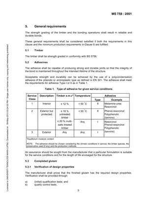 MS 758 : 2001

5.

General requirements

Licensed to UNIVERSITI TEKNOLOGI MARA (UITM) / Downloaded on : 09-May-2013 03:24:02 PM / Single user license only, copying and networking prohibited

The strength grading of the timber and the bonding operations shall result in reliable and
durable bonds.
These general requirements shall be considered satisfied if both the requirements in this
clause and the minimum production requirements in Clause 6 are fulfilled.
5.1

Timber

The timber shall be strength graded in conformity with BS 5756.
5.2

Adhesives

The adhesive shall be capable of producing strong and durable joints so that the integrity of
the bond is maintained throughout the intended lifetime of the structure.
Acceptable strength and durability can be achieved by the use of a polycondensation
adhesive of the phenolic or aminoplastic type as defined in EN 301. The adhesive shall meet
the requirements for adhesive Type I or II as in Table 1.
Table 1. Type of adhesive for given service conditions
Service
Class

Description

Timber e.m.c* Temperature

Adhesive
Type

°

Example

1

Interior

≤ 12 %

< 50 C

II

Melamine-urea
Resorcinol

2

Exterior but
protected

≤ 18 %
untreated
timber
≤ 20 % multisalts treated
timber

< 50 ° C

II

Phenol-resorcinol
Polyphenolic
(tannins)

Any

I

Any

Any

I

Resorcinol
Phenol-resorcinol
Polyphenolic
(tannins)

3

Exterior

*Equilibrium moisture content
NOTE. The adhesive should be chosen considering the climatic conditions in service, the timber species, the
preservative used (if any) and the production methods.

An assurance should be sought from the manufacturer that a particular formulation is suitable
for the service conditions and for the length of life envisaged for the structure.
5.3

Completed glulam

5.3.1

Verification of design properties

The manufacturer shall prove that the finished glulam has the required design properties.
Verification shall be provided through:
a)
b)

(initial) qualification tests; and
quality control tests.
5

 