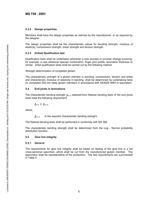 MS 758 : 2001

5.3.2

Design properties

Licensed to UNIVERSITI TEKNOLOGI MARA (UITM) / Downloaded on : 09-May-2013 03:24:02 PM / Single user license only, copying and networking prohibited

Members shall have the design properties as claimed by the manufacturer, or as required by
the designer.
The design properties shall be the characteristic values for bending strength, modulus of
elasticity, compression strength, shear strength and tension strength.
5.3.3

(Initial) Qualification test

Qualification tests shall be undertaken whenever a new process or process change involving,
for example, a new adhesive/ species combination, finger joint profile, lamination thickness or
similar. Initial qualification tests shall be carried out by the following method:
Strength determination of completed glulam
The characteristic strength of a glulam member in bending, compression, tension and shear
and characteristic modulus of elasticity in bending, shall be determined by undertaking tests
on completed 300 mm deep glulam members in accordance with AS/NZS 4063 or equivalent.
5.4

End joints in laminations

The characteristic bending strength ƒm, k obtained from flatwise bending tests of the end joints
shall meet the following requirement:
ƒm,k ≥ ƒm,r,k
where,
ƒm,r,k

is the required characteristic bending strengt h.

The flatwise bending tests shall be performed in conformity with EN 385.
The characteristic bending strength shall be determined from the Log - Normal probability
distribution function.
5.5

Glue line integrity

5.5.1

General

The requirements for glue line integrity shall be based on testing of the glue line in a full
cross-sectional specimen, which shall be cut from the manufactured glulam member. The
specimens shall be representative of the production. The test requirements are summarised
in Table 2.

6

 