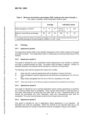 MS 758 : 2001

Table 4. Minimum wood failure percentages, WFP, relating to the shear strength ƒ v
(For values in between, linear interpolation shall be used)

Licensed to UNIVERSITI TEKNOLOGI MARA (UITM) / Downloaded on : 09-May-2013 03:24:02 PM / Single user license only, copying and networking prohibited

Average
Shear strength ƒv in N/mm

2

Minimum wood failure percentage,
%*

Individual values

6

8

≥11

from 4
to < 6

6

≥10

90

72

45

100

74

20

* For average values the minimum wood failure percentage is: 144 - (9ƒ v). For the individual values the minimum
wood failure percentage for the shear strength ƒ v ≥ 6.0N/mm2 is: 153.3 - (13.3ƒ v).

5.6

Finishing

5.6.1

Appearance grades

The appearance grades relate to the aesthetic appearance of the visible surfaces of the glued
laminated members. This classification bears no relationship to structural performance of the
member.
5.6.2

Appearance grade A

This grade is intended for use in applications where appearance of the member is important
and clear or painted finishes are used. All surface voids are filled or repaired. Unless it is
specified otherwise, the surfaces shall be sanded to a minimum of 60 grit finish.
The following voids shall be repaired with inserts and not filled:
a)
b)
c)

holes (circular in general appearance) with a diameter in excess of 30 mm.;
holes (elongated in general appearance) with dimensions exceeding 40 mm x 20 mm;
and
edge checks (elongated) from 40 mm to 100 mm, exceeding 3 mm wide.

NOTE.

Fillers used should be non-shrinking and capable of accepting the finish specified for the members.

5.6.3

Appearance grade B

This grade is intended for use in painted applications where surface appearance is important
but a machine planed finish is acceptable. Each member shall present a machined face on
four sides: there shall be not less than one cutter mark to 5 mm. Occasional skips in the
surface are permissible and minor blemishes, voids and manufacturing want shall be
acceptable. The outer-most laminations shall be free of loose knots and voids.
5.6.4

Appearance grade C

This grade is intended for use in applications where appearance is not important. All
blemishes and voids are acceptable. Where the member is not machined after lay-up, the
allowable tolerances for overlap of laminations shall be as detailed in Figure 2 and Table 5.

8

 