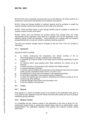 MS 758 : 2001

Licensed to UNIVERSITI TEKNOLOGI MARA (UITM) / Downloaded on : 09-May-2013 03:24:02 PM / Single user license only, copying and networking prohibited

6.1.2.2 At the time of assembly and during the cure of the adhesive, the timber shall be at a
temperature not less than that specified by the adhesive manufacturer.
6.1.2.3 Drying and storage facilities of sufficient capacity shall be available to enable the
required moisture content and temperature of the timber to be achieved.
6.1.2.4 Where pre-dried timber is used, storage facilities shall be available to maintain the
required moisture content of the timber.
6.1.2.5 Unless resin and hardener are pumped directly from storage tanks and mixed
automatically during application, there shall be a separate room for the preparation of the
adhesive (mixing of resin and hardener). There shall also be a suitable resin and hardener
storage facilities and an area with access to adhesive cleaning equipment.
The resin and hardener storage shall be arranged so that the “first in first out” principle is
maintained.
6.1.3

Equipment

Equipment shall be available:
a)

j)
k)

to monitor continuously the temperature and relative humidity of the air
(thermohygrograph) in storage, production and curing areas;
to measure the moisture content of the timber and for checking (calibrating) moisture
meters;
for machine and/or visual grading when these operations are carried out by the
producer;
to make end joints in the laminations with sufficient and reliable strength;
to measure lamination thickness;
to provide surfaces fulfilling the requirements of the thickness tolerances and surface
quality (usually a lamination planer; see 6.4.1.5 and 6.4.1.6);
for weighing and mixing resin and hardener in the required proportions;
for the uniform application of the required quantity of adhesive;
to obtain the required glue line pressure, temperature and relative humidity of the air
during curing of the adhesive;
to test the strength of end joints in the laminations; and
to test the integrity of the glue lines.

6.2

Timber

6.2.1

Species

b)
c)
d)
e)
f)
g)
h)
i)

Only species or a mixture of species proven to be suitable by the qualification tests given in
5.3.3 shall be used. Appendix A lists the timbers that have been tested and found to possess
satisfactory gluing properties.
6.2.2

Moisture content

It is preferable that the moisture content of the laminations at the time of gluing for nonpreservative treated timber or preservative treated timber shall be as stated below, unless
experimentation has established adequate bond qualities with moisture contents outside
these limits.
10

 