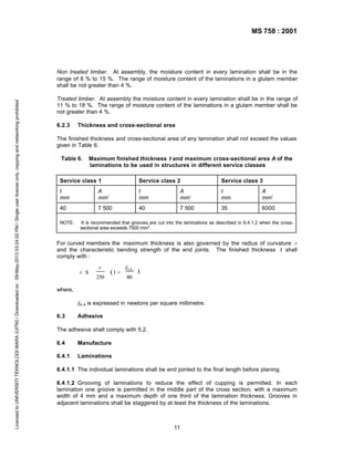 MS 758 : 2001

Licensed to UNIVERSITI TEKNOLOGI MARA (UITM) / Downloaded on : 09-May-2013 03:24:02 PM / Single user license only, copying and networking prohibited

Non treated timber. At assembly, the moisture content in every lamination shall be in the
range of 8 % to 15 %. The range of moisture content of the laminations in a glulam member
shall be not greater than 4 %.
Treated timber. At assembly the moisture content in every lamination shall be in the range of
11 % to 18 %. The range of moisture content of the laminations in a glulam member shall be
not greater than 4 %.
6.2.3

Thickness and cross-sectional area

The finished thickness and cross-sectional area of any lamination shall not exceed the values
given in Table 6.
Table 6.

Maximum finished thickness t and maximum cross-sectional area A of the
laminations to be used in structures in different service classes

Service class 1

Service class 2

Service class 3

t
mm

A
mm2

t
mm

A
mm2

t
mm

A
mm2

40

7 500

40

7 500

35

6000

NOTE.

It is recommended that grooves are cut into the laminations as described in 6.4.1.2 when the crosssectional area exceeds 7500 mm2.

For curved members the maximum thickness is also governed by the radius of curvature r
and the characteristic bending strength of the end joints. The finished thickness t shall
comply with :
t ≤

r
250

(1+

fm,k

)

80

where,
fm,k is expressed in newtons per square millimetre.
6.3

Adhesive

The adhesive shall comply with 5.2.
6.4

Manufacture

6.4.1

Laminations

6.4.1.1 The individual laminations shall be end jointed to the final length before planing.
6.4.1.2 Grooving of laminations to reduce the effect of cupping is permitted. In each
lamination one groove is permitted in the middle part of the cross section, with a maximum
width of 4 mm and a maximum depth of one third of the lamination thickness. Grooves in
adjacent laminations shall be staggered by at least the thickness of the laminations.

11

 