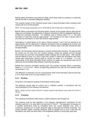 MS 758 : 2001

6.4.1.3 When laminations are jointed by finger joints these shall be produced in conformity
with BS EN 385 or equivalent Malaysian standard.

Licensed to UNIVERSITI TEKNOLOGI MARA (UITM) / Downloaded on : 09-May-2013 03:24:02 PM / Single user license only, copying and networking prohibited

The moisture content of the individual boards used in glued laminated timber members shall
comply with 6.2.2 of this standard.
NOTE. The more relaxed requirements in 6.2 in BS EN 385 are valid for finger joints in single laminations.

6.4.1.4 Where a lamination for horizontal glulam consists of two boards side by side and the
edges are not bonded, the edge-joints in adjacent laminations shall be staggered laterally by
at least the lamination thickness. For members used in Service class 1 or 2 the outer
lamination on each face shall be edge-bonded. For members to be used in service class 3
the outer four laminations on each face shall be edge-bonded.
Laminations in vertical glulam to be used in Service classes 1 and 2 are not required to be
edge-bonded, but the edge-joints in adjacent laminations shall be staggered by at least one
third of the board width. In members to be used in Service class 3 the outer laminations shall
be edge-bonded.
6.4.1.5 The laminations shall be planed or similarly finished before bonding. The planing shall
be carried out not more than 24 h before bonding, unless the species and the storage
environment are such that unacceptable surface changes will not take place. With species
that are difficult to bond, e.g. have a high resin content or where the laminations have been
treated with preservative, planing shall be carried out within 6 h of bonding. It is the
responsibility of the glued laminated timber producer to qualify any procedures used and to
determine the permissible delay between machining and gluing.
6.4.1.6 The maximum permitted deviation from the average thickness within a lamination
length of 1 m is 0.2 mm. Where non-gap-filling adhesives are used the limit deviation shall
not exceed 0.1 mm.
The difference in thickness over the cross-sectional width of the lamination shall be less than
0.15 % of the width and in no case exceed 0.3 mm.
6.4.2

Bonding

At the time of bonding the surfaces of laminations shall be clean.
The adhesive spread shall be uniform and in sufficient quantity in accordance with the
recommendations of the adhesive manufacturer.
NOTE. Usually a minimum spread of 350 g/m2 is required, except for high frequency curing, where the minimum is
200 g/m2.

6.4.3

Cramping

The cramping arrangement shall ensure a uniform pressure over the glue line.
The pressure shall be that specified in the adhesive manufacturer’s instructions for the
2
adhesive used but in no case shall it be less than 0.7 N/mm . The application of pressure at
a suitable temperature shall be completed within the closed assembly time, when a
continuous “squeeze out” or “bead” along the edge of each glue line shall be produced. For
curved members higher cramping pressures shall be applied and in such a way that the
laminations can slide over each other in the lengthwise direction to avoid open glue lines.
12

 