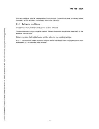MS 758 : 2001

Sufficient pressure shall be maintained during cramping. Tightening-up shall be carried out as
necessary, and in all cases immediately after initial cramping.

Licensed to UNIVERSITI TEKNOLOGI MARA (UITM) / Downloaded on : 09-May-2013 03:24:02 PM / Single user license only, copying and networking prohibited

6.4.4

Curing and conditioning

The adhesive manufacturer’s instructions shall be followed.
The temperature during curing shall be less than the maximum temperature prescribed by the
adhesive manufacturer.
Glulam members shall not be loaded until the adhesive has cured completely.
NOTE. It is recommended that this requirement is kept for at least 72 h after the end of cramping for phenolic based
adhesives and 24 h for aminoplastic based adhesives .

13

 