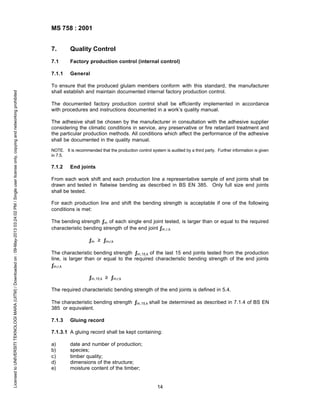 MS 758 : 2001
Quality Control

7.1

Factory production control (internal control)

7.1.1

Licensed to UNIVERSITI TEKNOLOGI MARA (UITM) / Downloaded on : 09-May-2013 03:24:02 PM / Single user license only, copying and networking prohibited

7.

General

To ensure that the produced glulam members conform with this standard, the manufacturer
shall establish and maintain documented internal factory production control.
The documented factory production control shall be efficiently implemented in accordance
with procedures and instructions documented in a work’s quality manual.
The adhesive shall be chosen by the manufacturer in consultation with the adhesive supplier
considering the climatic conditions in service, any preservative or fire retardant treatment and
the particular production methods. All conditions which affect the performance of the adhesive
shall be documented in the quality manual.
NOTE. It is recommended that the production control system is audited by a third party. Further information is given
in 7.5.

7.1.2

End joints

From each work shift and each production line a representative sample of end joints shall be
drawn and tested in flatwise bending as described in BS EN 385. Only full size end joints
shall be tested.
For each production line and shift the bending strength is acceptable if one of the following
conditions is met:
The bending strength ƒm of each single end joint tested, is larger than or equal to the required
characteristic bending strength of the end joint ƒm,r,k
ƒm ≥ ƒm,r,k
The characteristic bending strength ƒm,15,k of the last 15 end joints tested from the production
line, is larger than or equal to the required characteristic bending strength of the end joints
ƒm,r,k
ƒm,15,k ≥ ƒm,r,k
The required characteristic bending strength of the end joints is defined in 5.4.
The characteristic bending strength ƒm,15,k shall be determined as described in 7.1.4 of BS EN
385 or equivalent.
7.1.3

Gluing record

7.1.3.1 A gluing record shall be kept containing:
a)
b)
c)
d)
e)

date and number of production;
species;
timber quality;
dimensions of the structure;
moisture content of the timber;

14

 